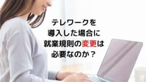 テレワークを導入した場合に 就業規則の変更は必要なのか？